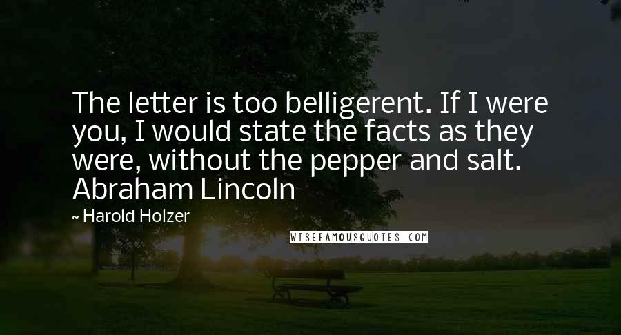 Harold Holzer Quotes: The letter is too belligerent. If I were you, I would state the facts as they were, without the pepper and salt. Abraham Lincoln