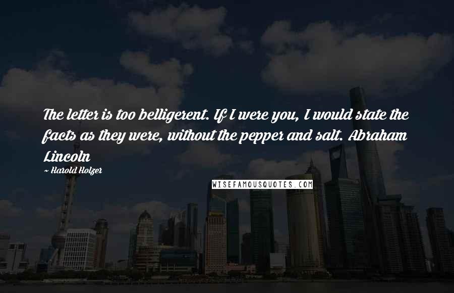 Harold Holzer Quotes: The letter is too belligerent. If I were you, I would state the facts as they were, without the pepper and salt. Abraham Lincoln