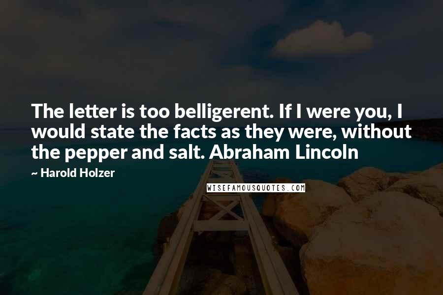 Harold Holzer Quotes: The letter is too belligerent. If I were you, I would state the facts as they were, without the pepper and salt. Abraham Lincoln