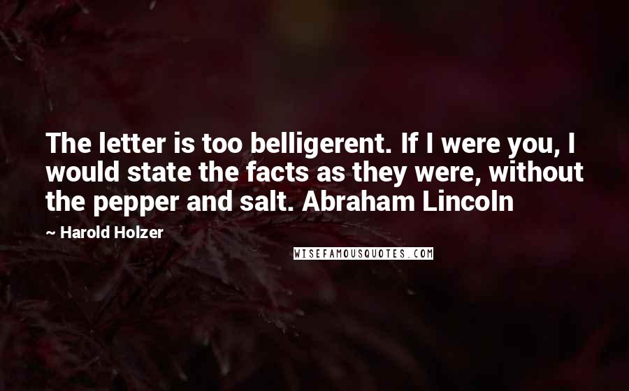 Harold Holzer Quotes: The letter is too belligerent. If I were you, I would state the facts as they were, without the pepper and salt. Abraham Lincoln