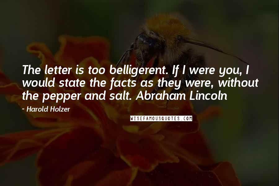 Harold Holzer Quotes: The letter is too belligerent. If I were you, I would state the facts as they were, without the pepper and salt. Abraham Lincoln