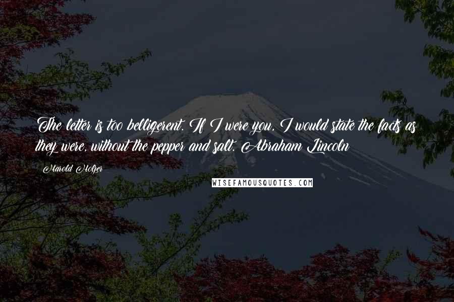 Harold Holzer Quotes: The letter is too belligerent. If I were you, I would state the facts as they were, without the pepper and salt. Abraham Lincoln