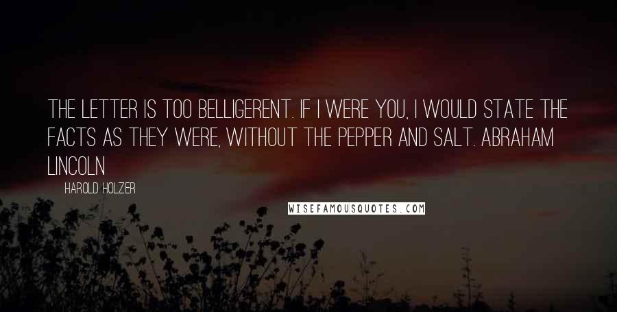 Harold Holzer Quotes: The letter is too belligerent. If I were you, I would state the facts as they were, without the pepper and salt. Abraham Lincoln