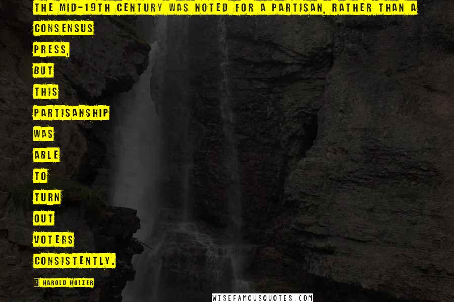 Harold Holzer Quotes: The mid-19th century was noted for a partisan, rather than a consensus press, but this partisanship was able to turn out voters consistently.