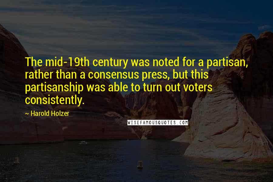Harold Holzer Quotes: The mid-19th century was noted for a partisan, rather than a consensus press, but this partisanship was able to turn out voters consistently.
