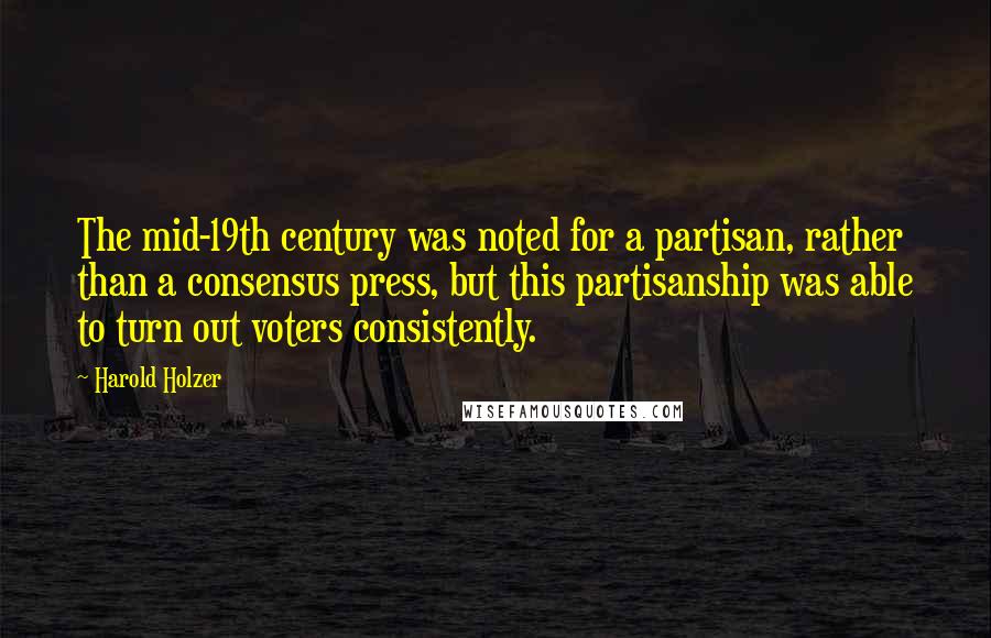 Harold Holzer Quotes: The mid-19th century was noted for a partisan, rather than a consensus press, but this partisanship was able to turn out voters consistently.