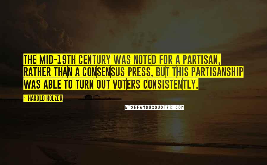 Harold Holzer Quotes: The mid-19th century was noted for a partisan, rather than a consensus press, but this partisanship was able to turn out voters consistently.