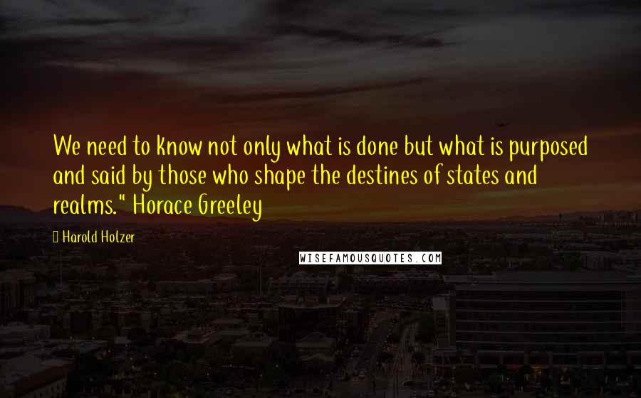 Harold Holzer Quotes: We need to know not only what is done but what is purposed and said by those who shape the destines of states and realms." Horace Greeley