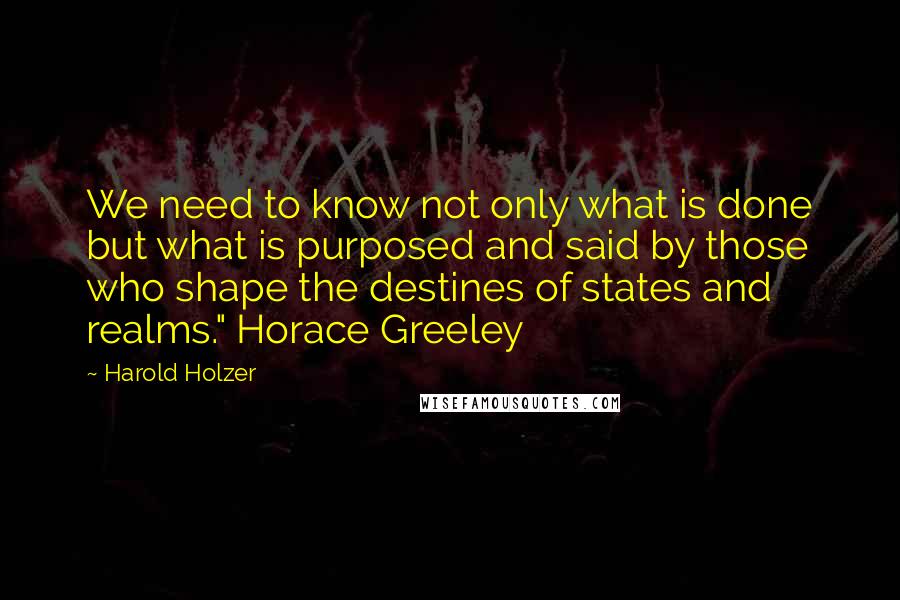 Harold Holzer Quotes: We need to know not only what is done but what is purposed and said by those who shape the destines of states and realms." Horace Greeley