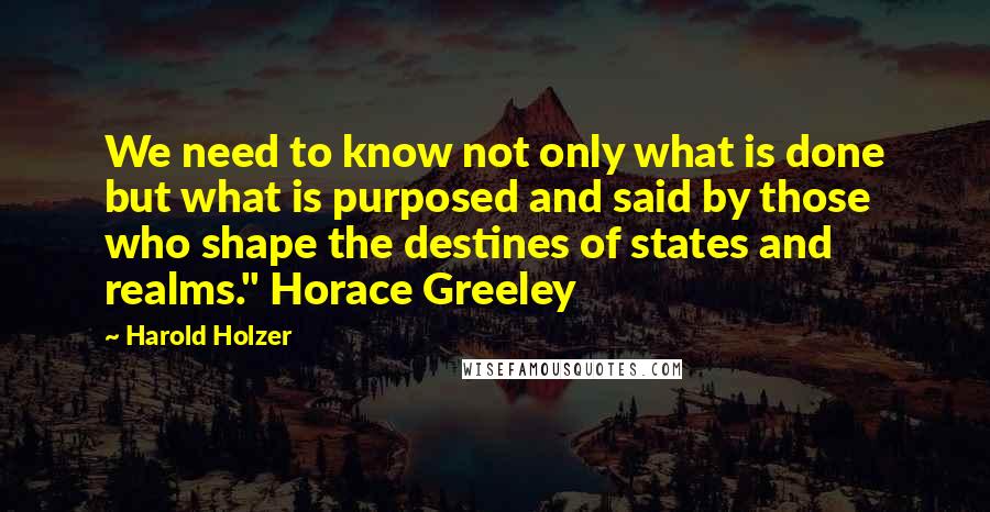 Harold Holzer Quotes: We need to know not only what is done but what is purposed and said by those who shape the destines of states and realms." Horace Greeley