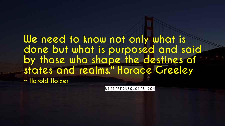 Harold Holzer Quotes: We need to know not only what is done but what is purposed and said by those who shape the destines of states and realms." Horace Greeley