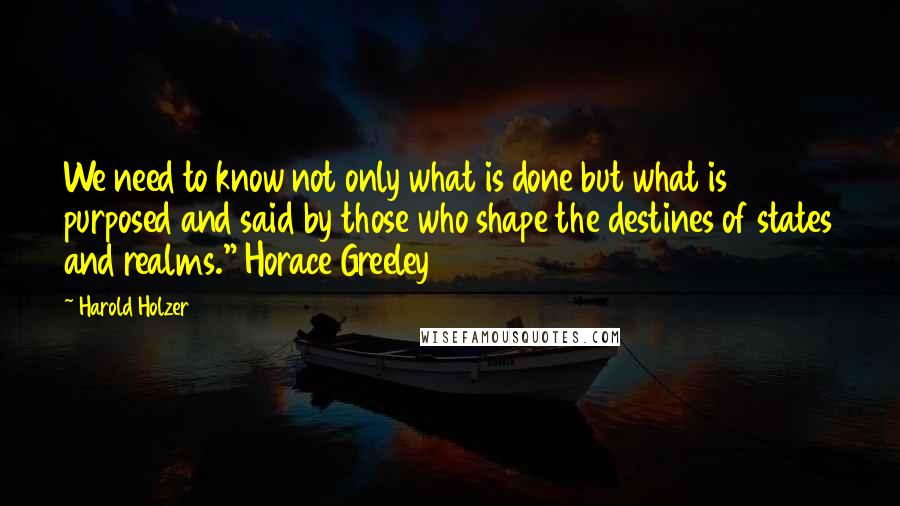 Harold Holzer Quotes: We need to know not only what is done but what is purposed and said by those who shape the destines of states and realms." Horace Greeley