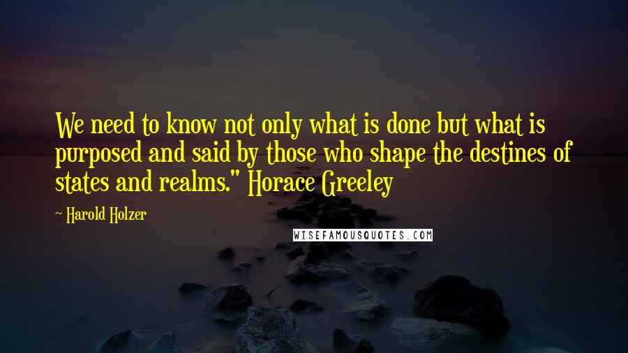 Harold Holzer Quotes: We need to know not only what is done but what is purposed and said by those who shape the destines of states and realms." Horace Greeley