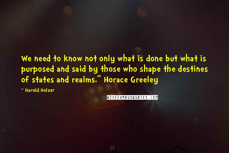 Harold Holzer Quotes: We need to know not only what is done but what is purposed and said by those who shape the destines of states and realms." Horace Greeley