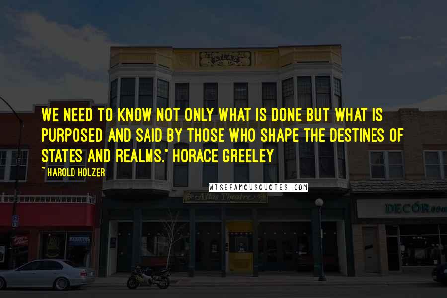 Harold Holzer Quotes: We need to know not only what is done but what is purposed and said by those who shape the destines of states and realms." Horace Greeley