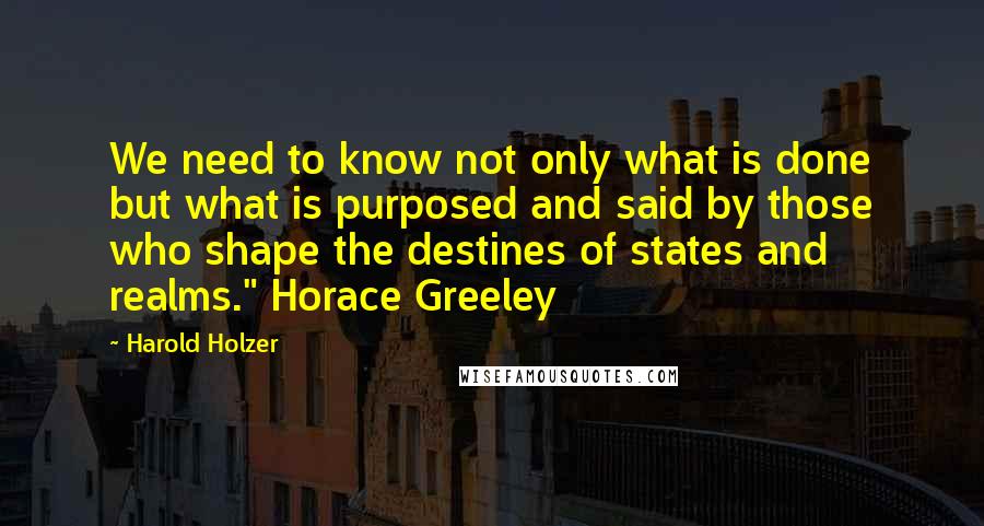 Harold Holzer Quotes: We need to know not only what is done but what is purposed and said by those who shape the destines of states and realms." Horace Greeley