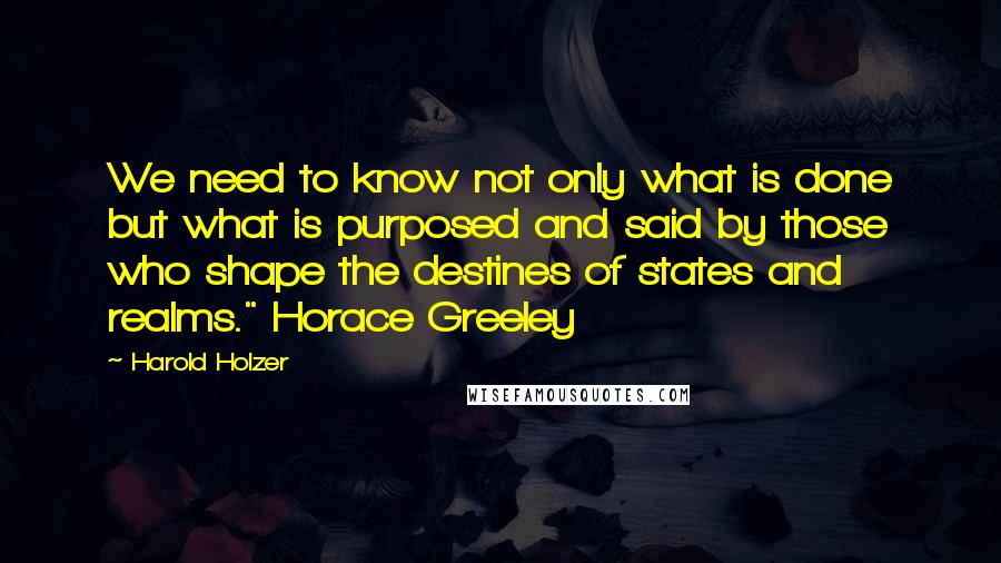 Harold Holzer Quotes: We need to know not only what is done but what is purposed and said by those who shape the destines of states and realms." Horace Greeley