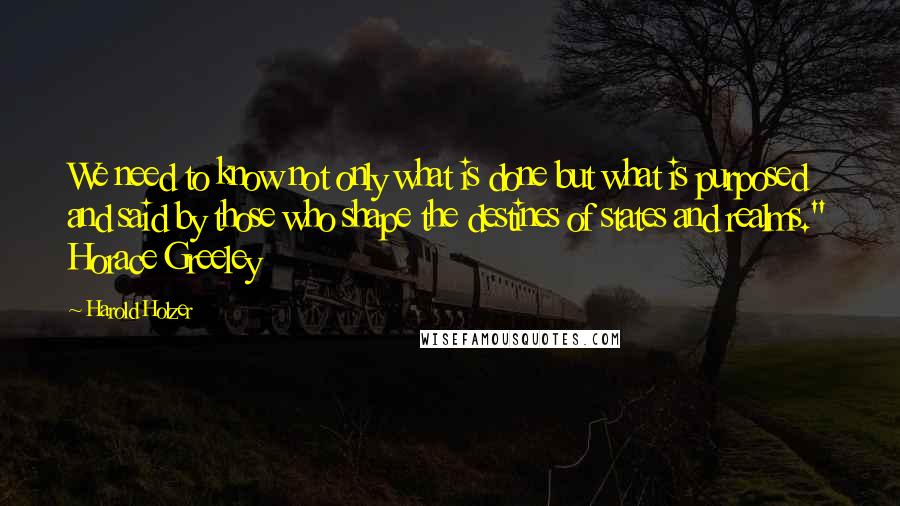 Harold Holzer Quotes: We need to know not only what is done but what is purposed and said by those who shape the destines of states and realms." Horace Greeley