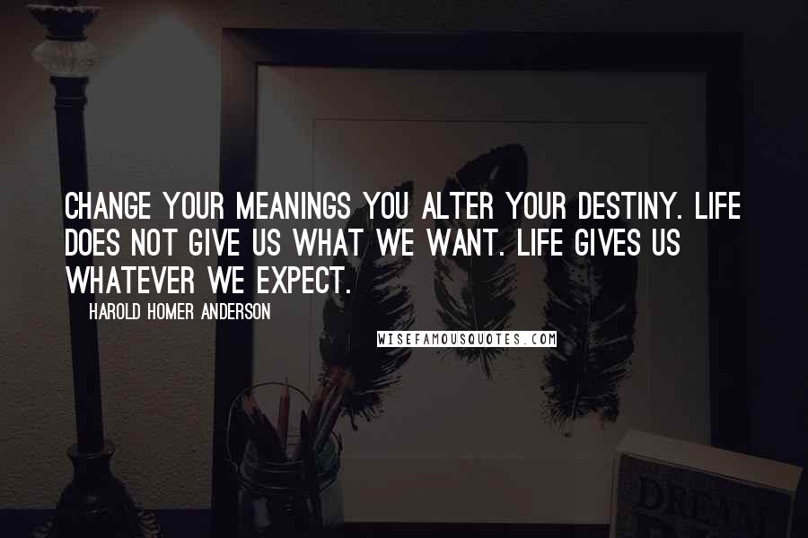 Harold Homer Anderson Quotes: Change your meanings you alter your destiny. Life does not give us what we want. Life gives us whatever we expect.