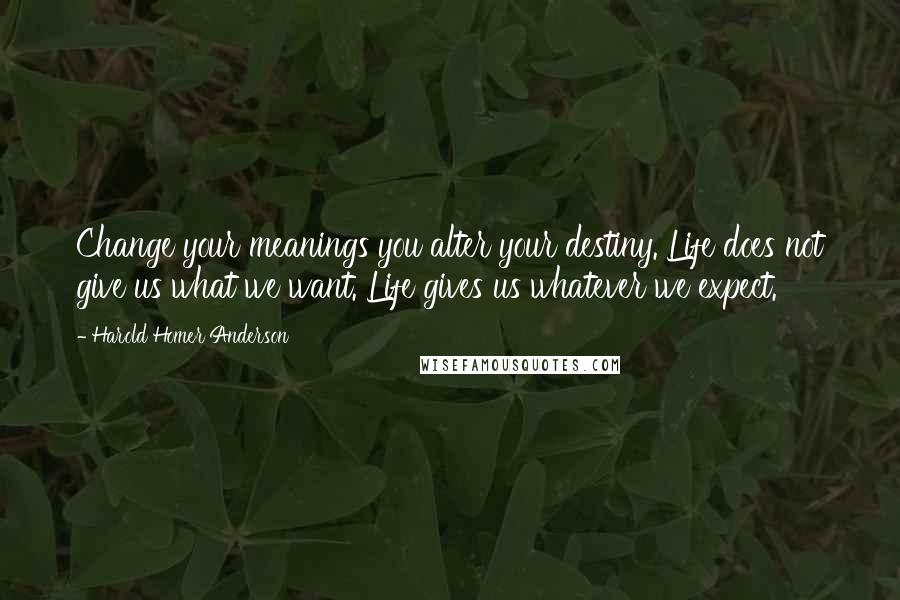 Harold Homer Anderson Quotes: Change your meanings you alter your destiny. Life does not give us what we want. Life gives us whatever we expect.