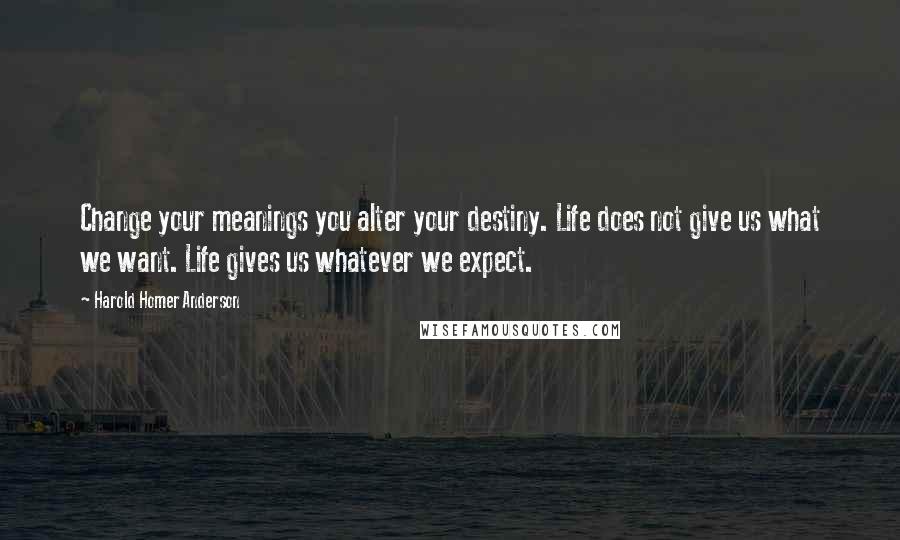 Harold Homer Anderson Quotes: Change your meanings you alter your destiny. Life does not give us what we want. Life gives us whatever we expect.