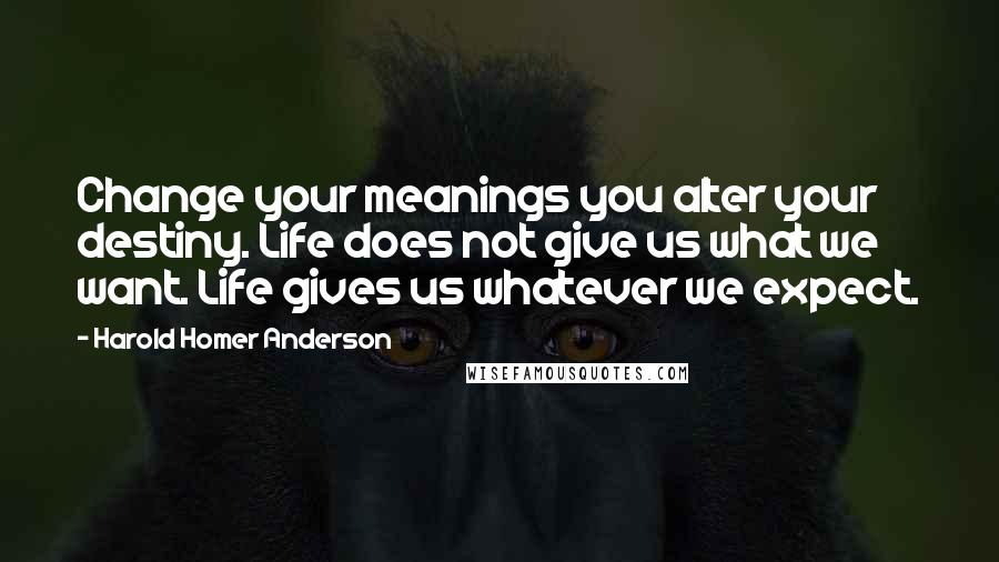 Harold Homer Anderson Quotes: Change your meanings you alter your destiny. Life does not give us what we want. Life gives us whatever we expect.