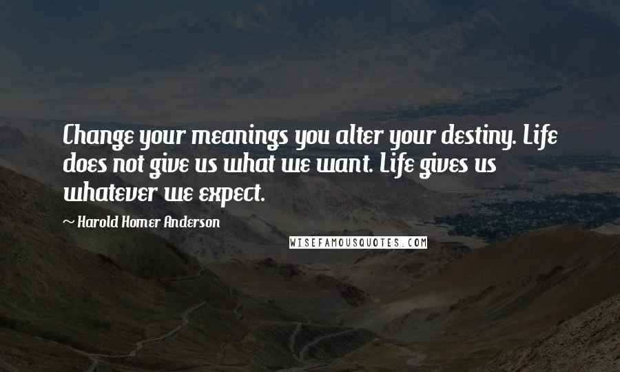 Harold Homer Anderson Quotes: Change your meanings you alter your destiny. Life does not give us what we want. Life gives us whatever we expect.