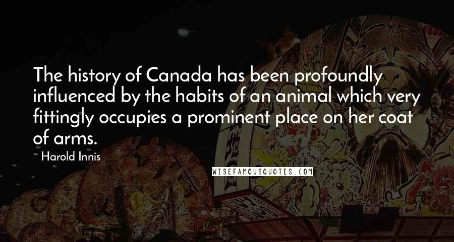 Harold Innis Quotes: The history of Canada has been profoundly influenced by the habits of an animal which very fittingly occupies a prominent place on her coat of arms.