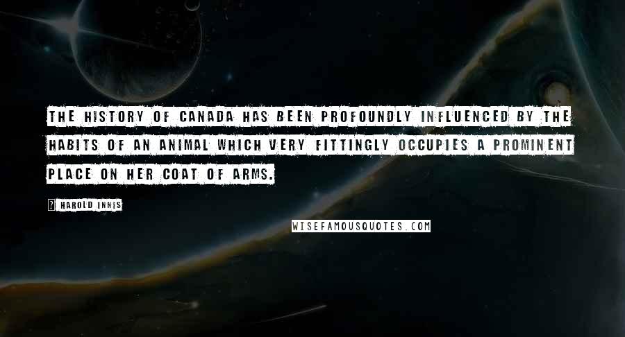 Harold Innis Quotes: The history of Canada has been profoundly influenced by the habits of an animal which very fittingly occupies a prominent place on her coat of arms.