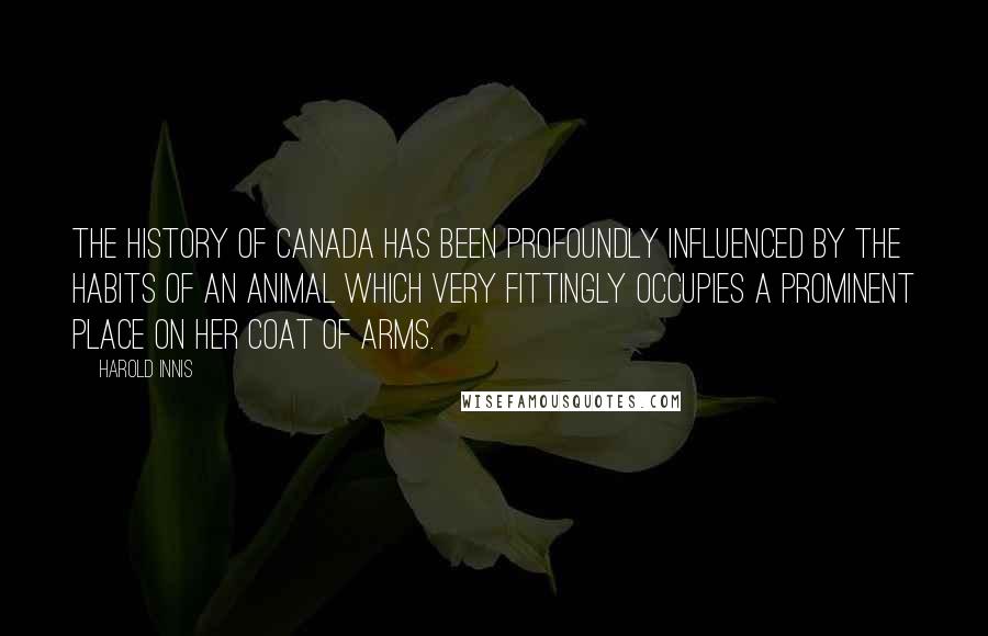 Harold Innis Quotes: The history of Canada has been profoundly influenced by the habits of an animal which very fittingly occupies a prominent place on her coat of arms.