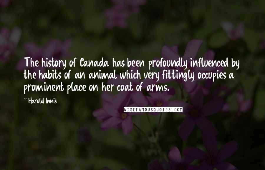 Harold Innis Quotes: The history of Canada has been profoundly influenced by the habits of an animal which very fittingly occupies a prominent place on her coat of arms.