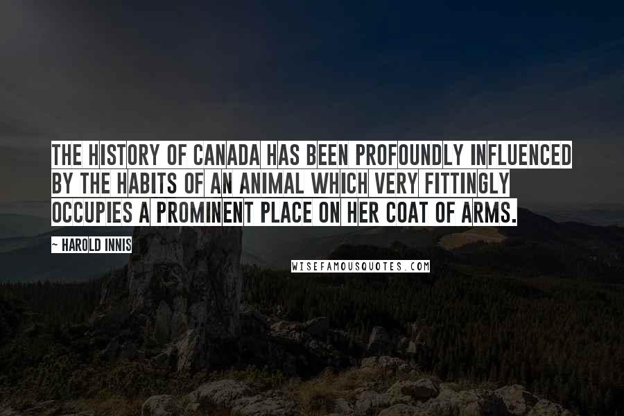 Harold Innis Quotes: The history of Canada has been profoundly influenced by the habits of an animal which very fittingly occupies a prominent place on her coat of arms.