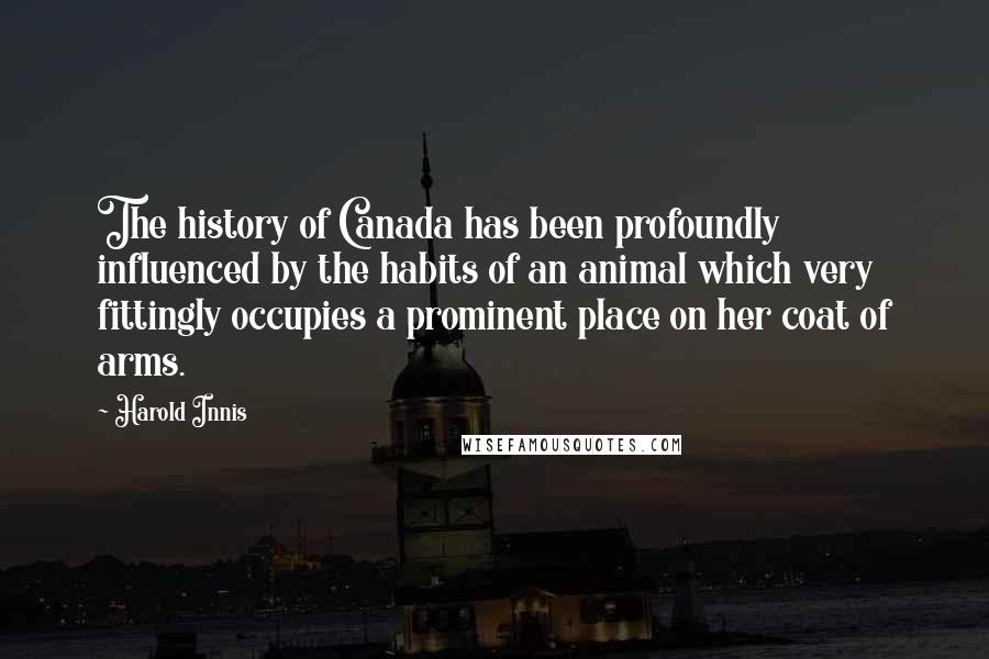 Harold Innis Quotes: The history of Canada has been profoundly influenced by the habits of an animal which very fittingly occupies a prominent place on her coat of arms.