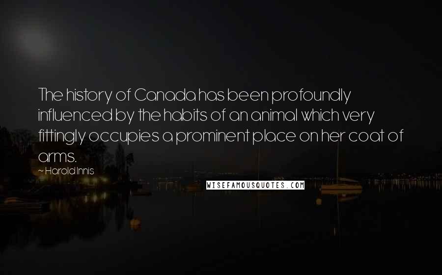 Harold Innis Quotes: The history of Canada has been profoundly influenced by the habits of an animal which very fittingly occupies a prominent place on her coat of arms.