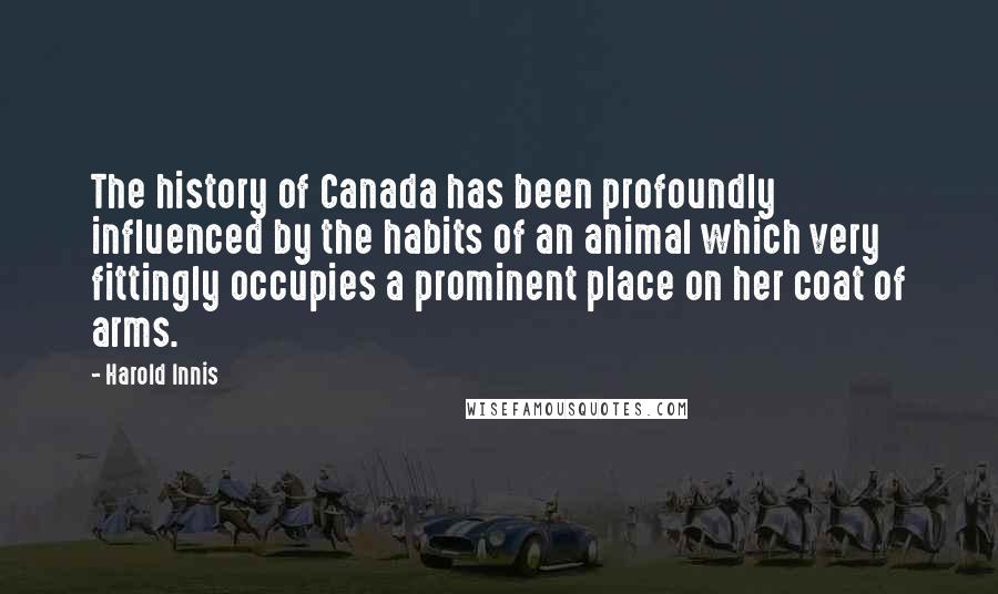 Harold Innis Quotes: The history of Canada has been profoundly influenced by the habits of an animal which very fittingly occupies a prominent place on her coat of arms.