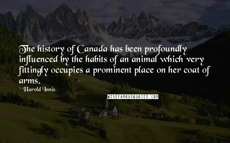 Harold Innis Quotes: The history of Canada has been profoundly influenced by the habits of an animal which very fittingly occupies a prominent place on her coat of arms.