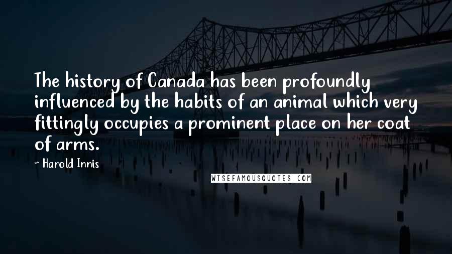 Harold Innis Quotes: The history of Canada has been profoundly influenced by the habits of an animal which very fittingly occupies a prominent place on her coat of arms.