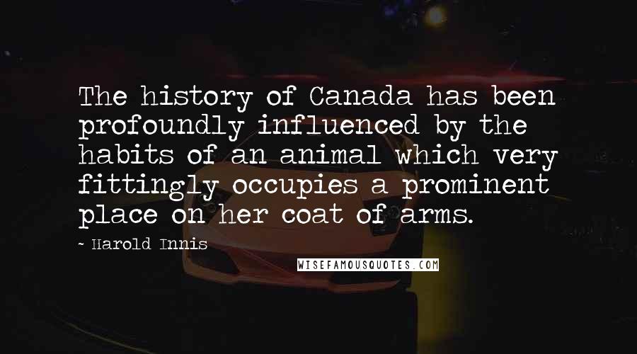 Harold Innis Quotes: The history of Canada has been profoundly influenced by the habits of an animal which very fittingly occupies a prominent place on her coat of arms.