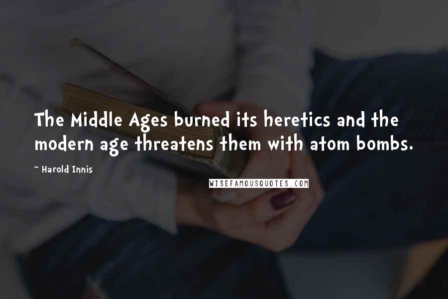 Harold Innis Quotes: The Middle Ages burned its heretics and the modern age threatens them with atom bombs.