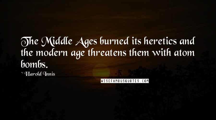 Harold Innis Quotes: The Middle Ages burned its heretics and the modern age threatens them with atom bombs.