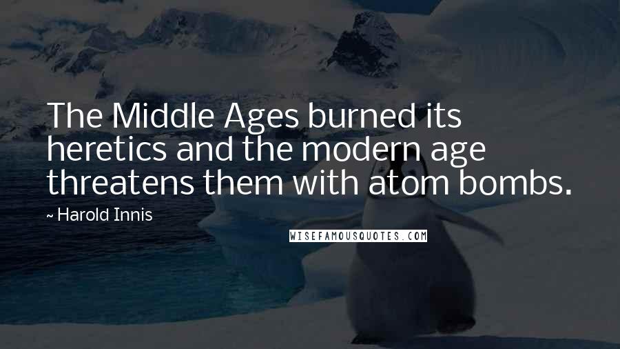 Harold Innis Quotes: The Middle Ages burned its heretics and the modern age threatens them with atom bombs.