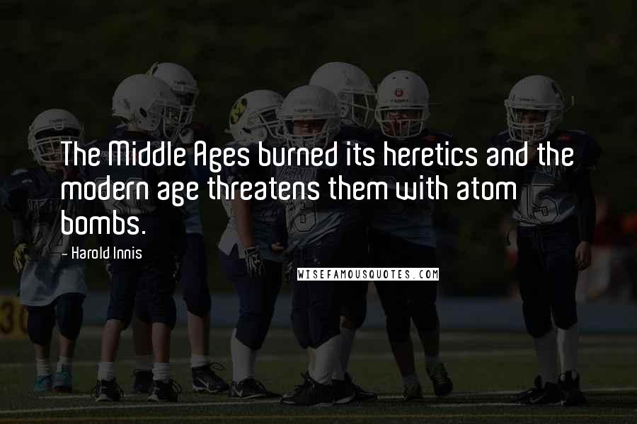 Harold Innis Quotes: The Middle Ages burned its heretics and the modern age threatens them with atom bombs.