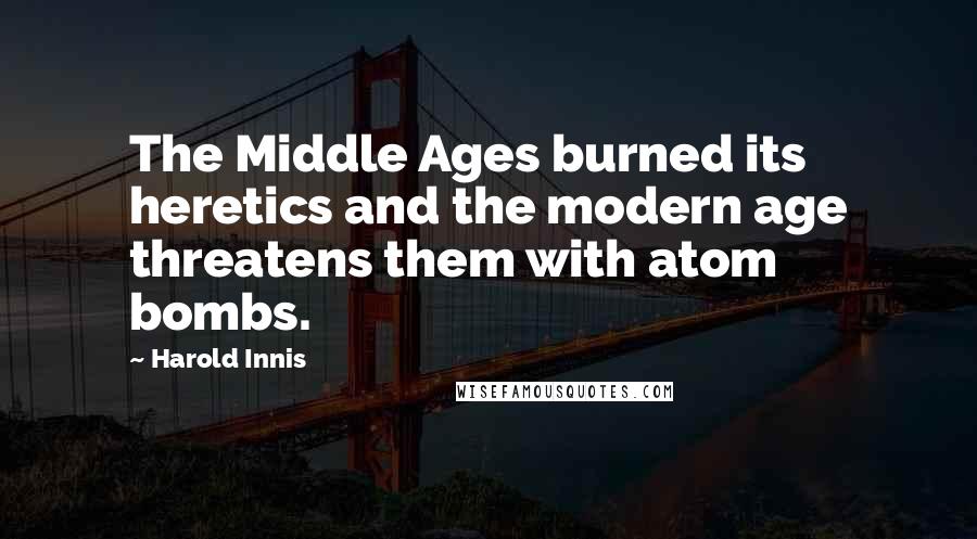 Harold Innis Quotes: The Middle Ages burned its heretics and the modern age threatens them with atom bombs.