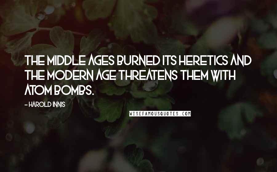 Harold Innis Quotes: The Middle Ages burned its heretics and the modern age threatens them with atom bombs.