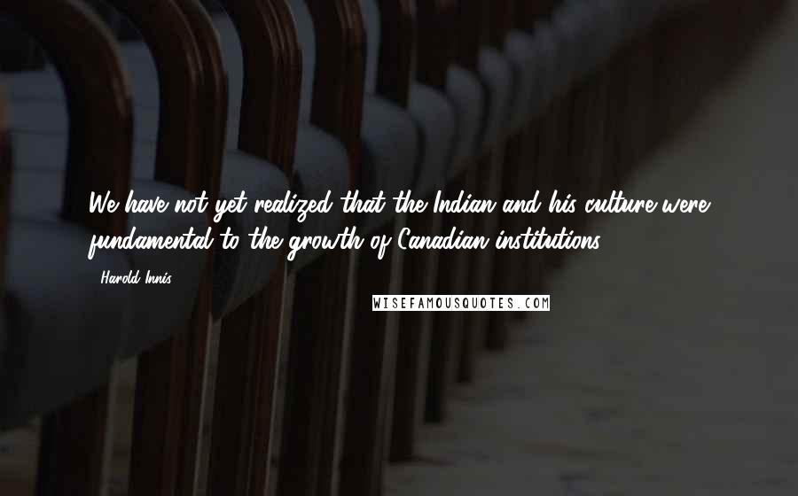 Harold Innis Quotes: We have not yet realized that the Indian and his culture were fundamental to the growth of Canadian institutions.