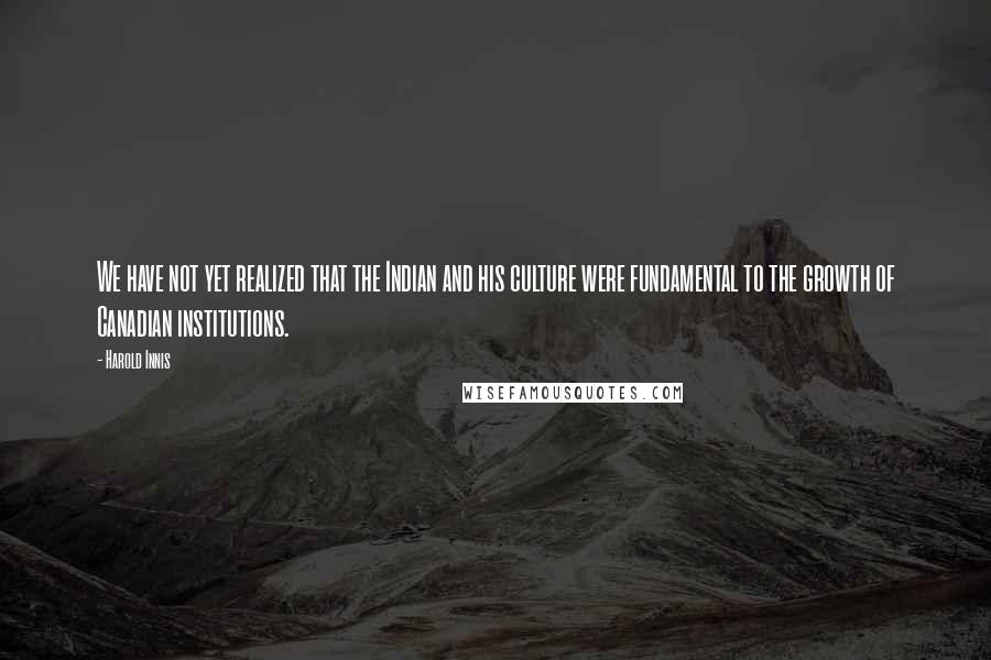 Harold Innis Quotes: We have not yet realized that the Indian and his culture were fundamental to the growth of Canadian institutions.
