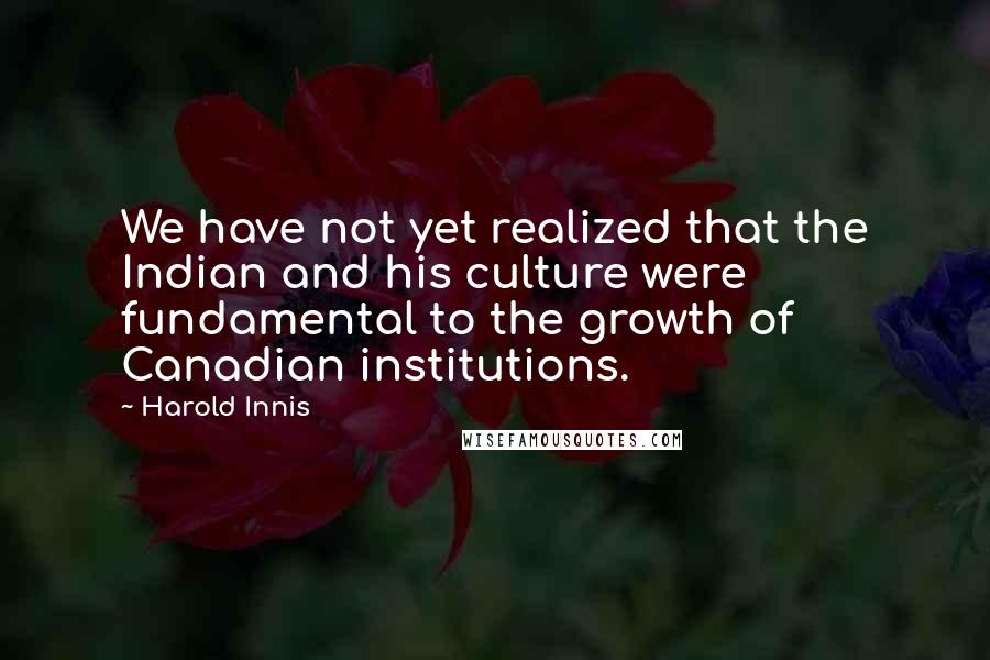 Harold Innis Quotes: We have not yet realized that the Indian and his culture were fundamental to the growth of Canadian institutions.