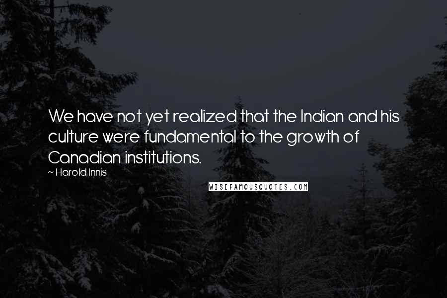 Harold Innis Quotes: We have not yet realized that the Indian and his culture were fundamental to the growth of Canadian institutions.