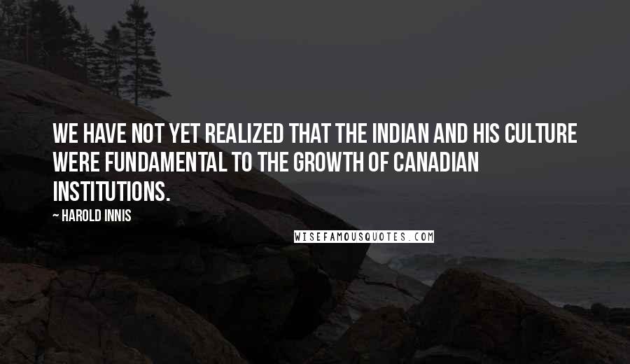 Harold Innis Quotes: We have not yet realized that the Indian and his culture were fundamental to the growth of Canadian institutions.