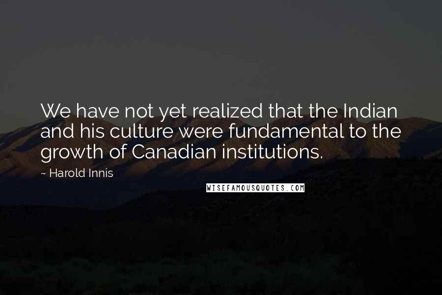 Harold Innis Quotes: We have not yet realized that the Indian and his culture were fundamental to the growth of Canadian institutions.
